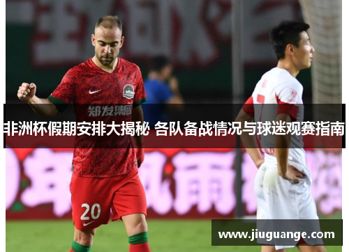非洲杯假期安排大揭秘 各队备战情况与球迷观赛指南