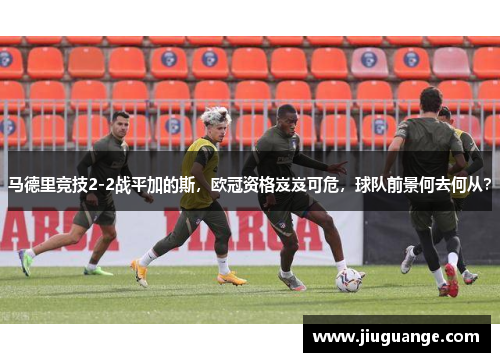 马德里竞技2-2战平加的斯，欧冠资格岌岌可危，球队前景何去何从？