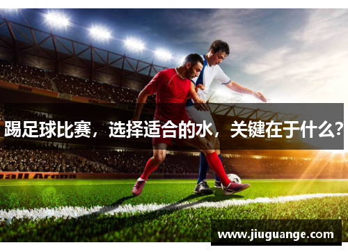 踢足球比赛，选择适合的水，关键在于什么？