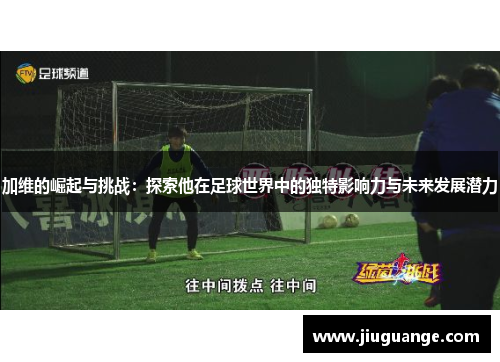 加维的崛起与挑战：探索他在足球世界中的独特影响力与未来发展潜力