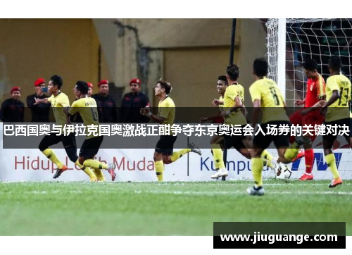 巴西国奥与伊拉克国奥激战正酣争夺东京奥运会入场券的关键对决