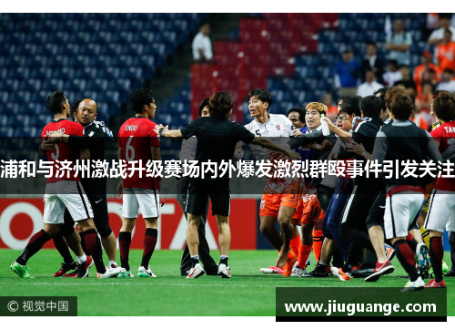 浦和与济州激战升级赛场内外爆发激烈群殴事件引发关注
