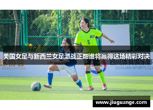 美国女足与新西兰女足激战正酣谁将赢得这场精彩对决