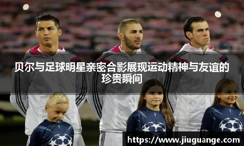 贝尔与足球明星亲密合影展现运动精神与友谊的珍贵瞬间